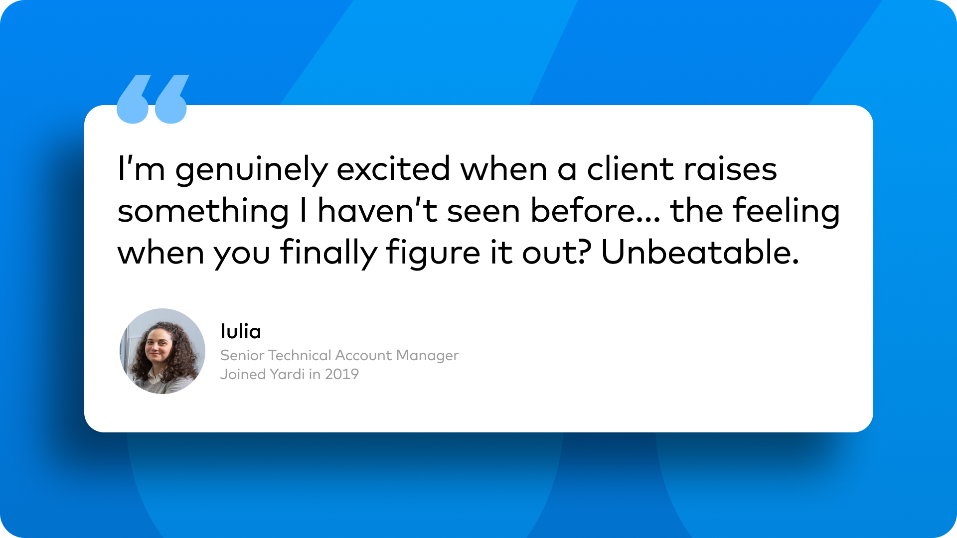 “I’m genuinely excited when a client raises something I haven’t seen before… the feeling when you finally figure it out? Unbeatable.” Iulia Senior Technical Account Manager Joined Yardi in 2019